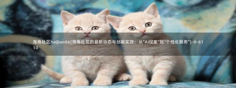 海角社区佛山：海角社区haijiao06(海角社区的最新动态与创新实践：从\